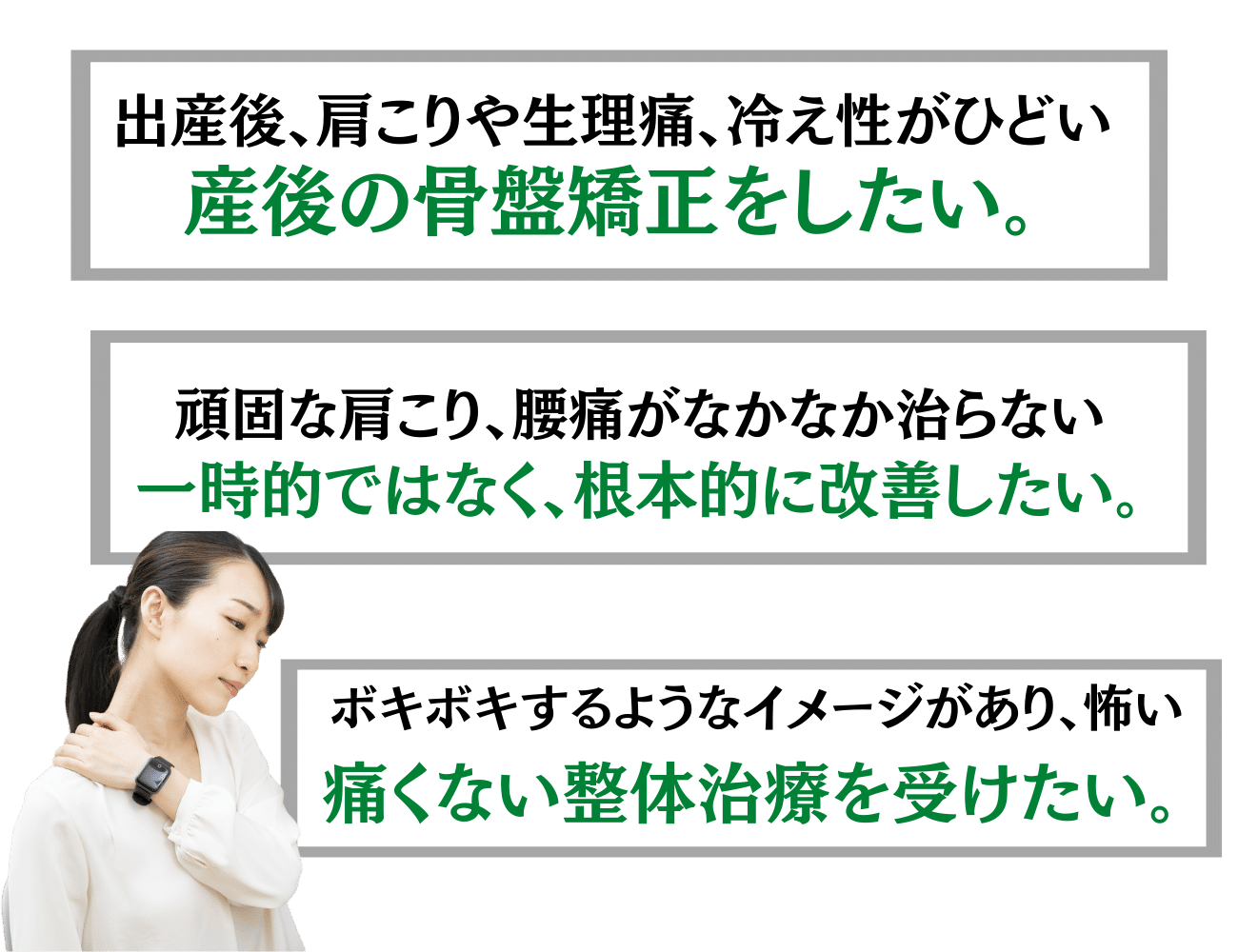 出産後、肩こりや生理痛、冷え性がひどい　産後の骨盤矯正をしたい。
頑固な肩こり、腰痛が中々治らない。一時的ではなく、根本から改善したい。ボキボキするようなイメージがあり、怖い。痛くない整体治療を受けたい。